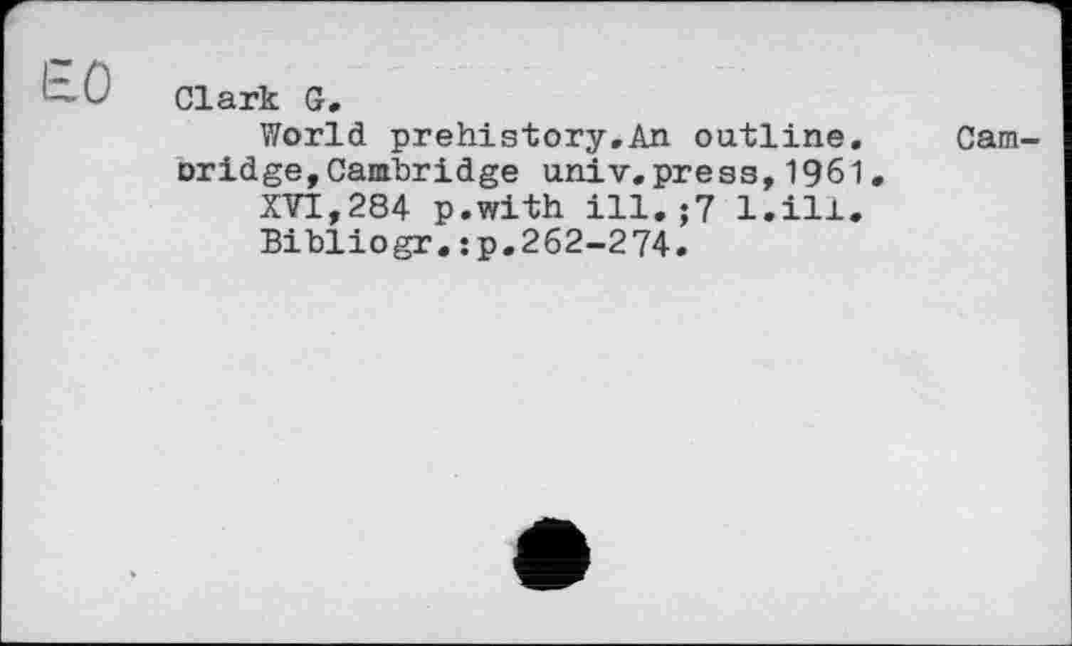 ﻿Ь-Û Clark G.
World prehistory.An outline. Cam-oridge,Cambridge univ.press,1961.
XVI,284 p.with ill.;7 l.ill.
Bibliogr.:p.262-274.